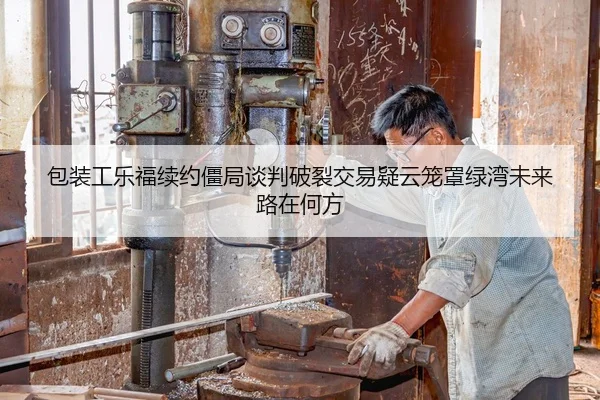 包装工乐福续约僵局谈判破裂交易疑云笼罩绿湾未来路在何方