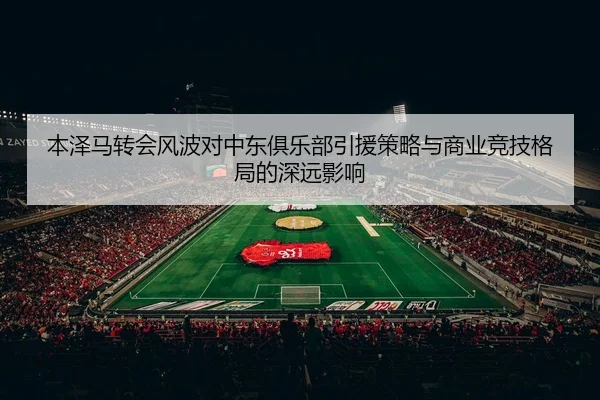 本泽马转会风波对中东俱乐部引援策略与商业竞技格局的深远影响