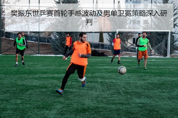 樊振东世乒赛首轮手感波动及男单卫冕策略深入研判